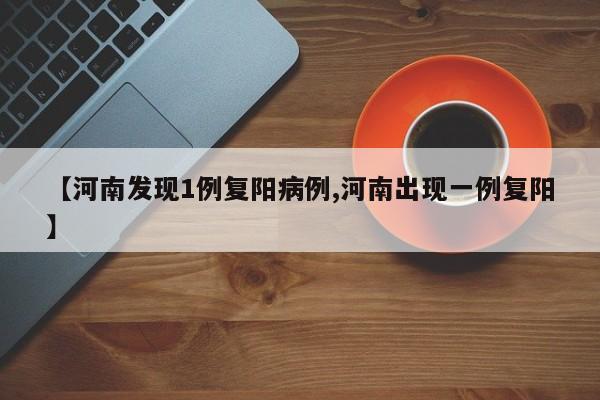 【河南发现1例复阳病例,河南出现一例复阳】