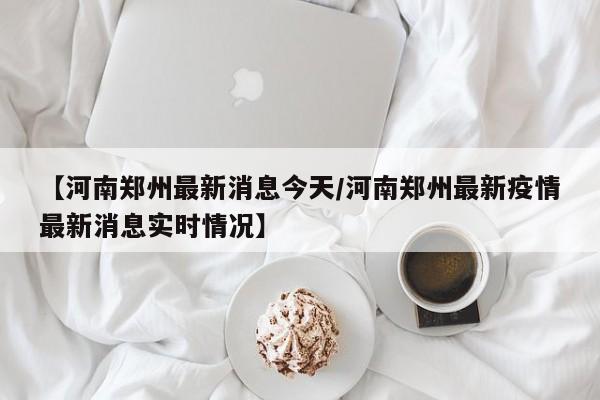 【河南郑州最新消息今天/河南郑州最新疫情最新消息实时情况】