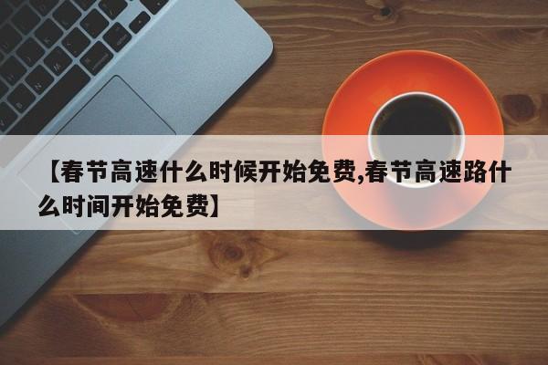 【春节高速什么时候开始免费,春节高速路什么时间开始免费】