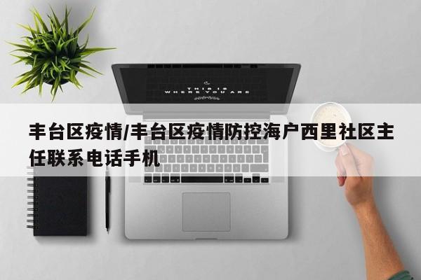 丰台区疫情/丰台区疫情防控海户西里社区主任联系电话手机