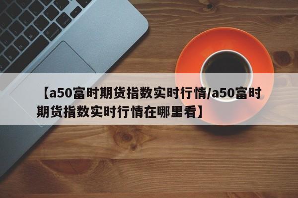【a50富时期货指数实时行情/a50富时期货指数实时行情在哪里看】