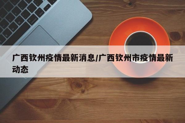 广西钦州疫情最新消息/广西钦州市疫情最新动态