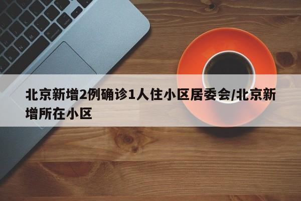 北京新增2例确诊1人住小区居委会/北京新增所在小区