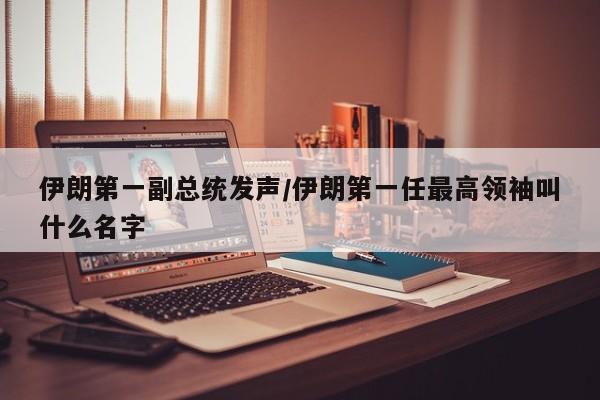 伊朗第一副总统发声/伊朗第一任最高领袖叫什么名字
