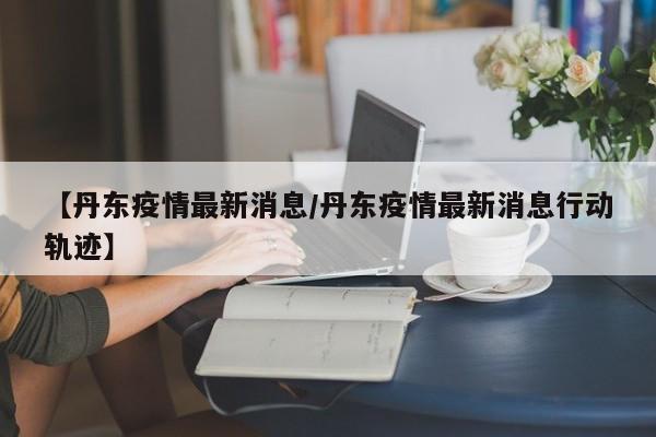 【丹东疫情最新消息/丹东疫情最新消息行动轨迹】