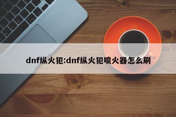dnf纵火犯:dnf纵火犯喷火器怎么刷