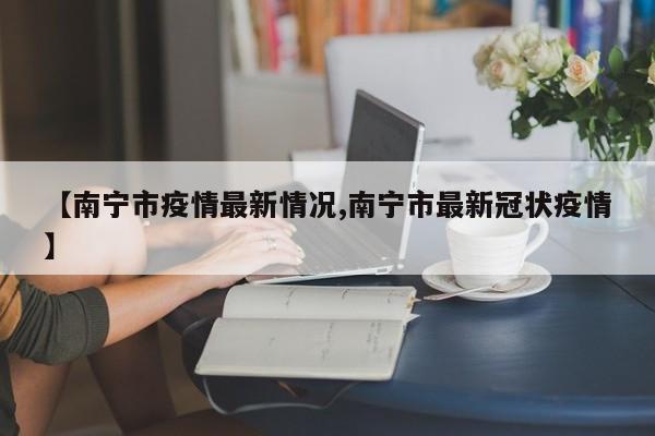 【南宁市疫情最新情况,南宁市最新冠状疫情】