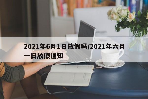 2021年6月1日放假吗/2021年六月一日放假通知